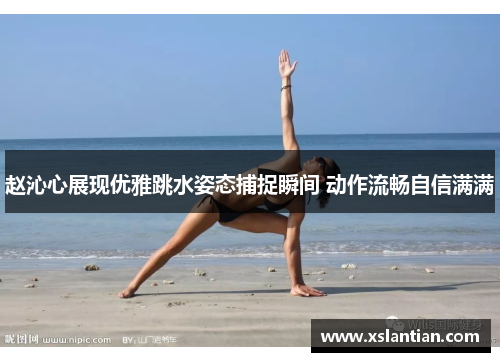 赵沁心展现优雅跳水姿态捕捉瞬间 动作流畅自信满满
