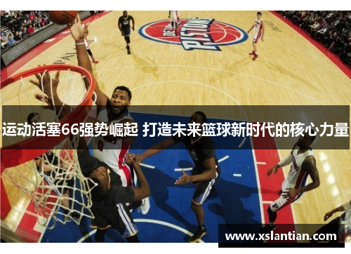 运动活塞66强势崛起 打造未来篮球新时代的核心力量